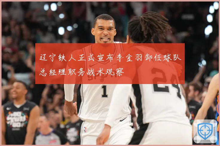 辽宁铁人正式宣布李金羽卸任球队总经理职务战术观察