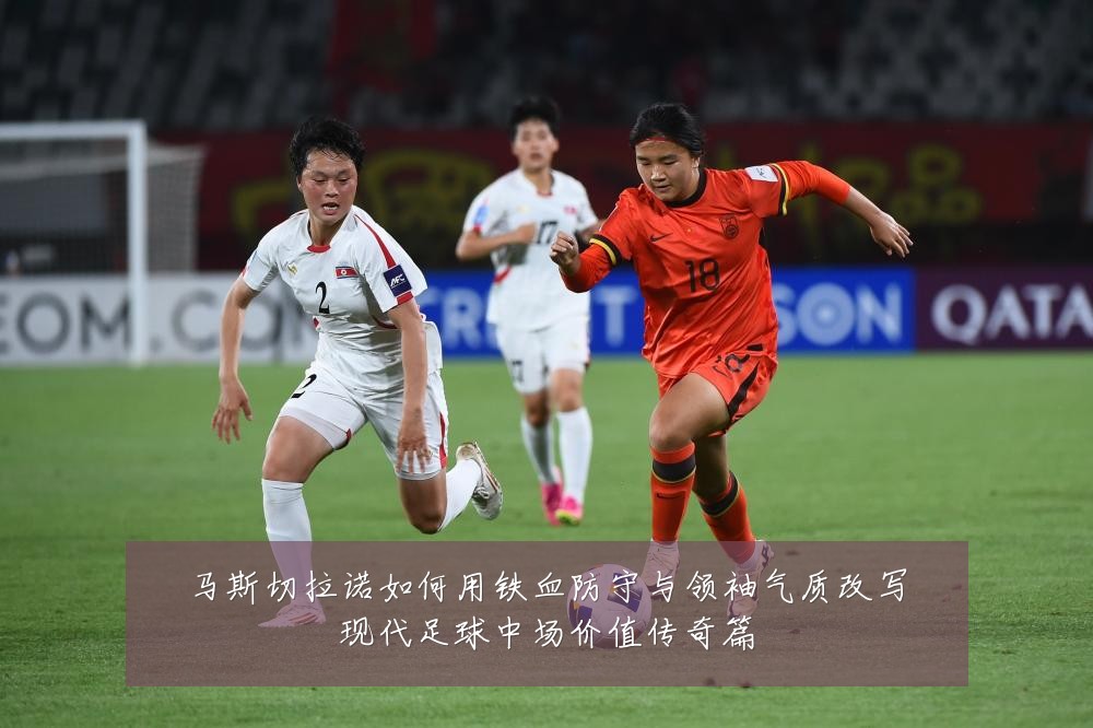 马斯切拉诺如何用铁血防守与领袖气质改写现代足球中场价值传奇篇