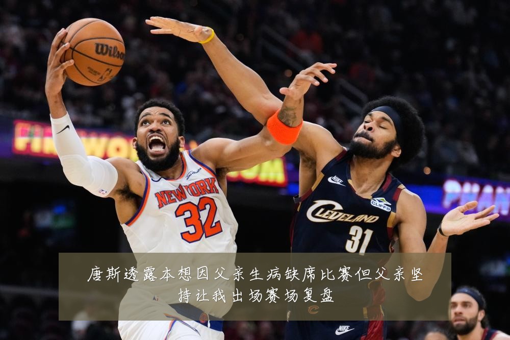 唐斯透露本想因父亲生病缺席比赛但父亲坚持让我出场赛场复盘